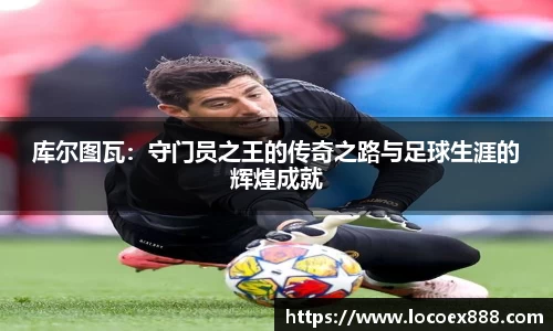 库尔图瓦：守门员之王的传奇之路与足球生涯的辉煌成就